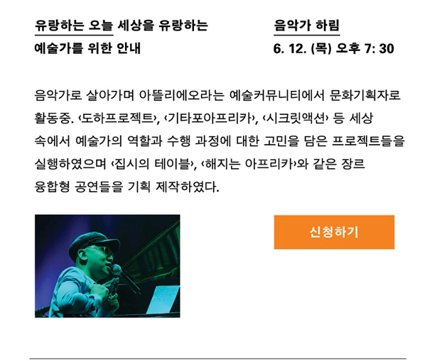 음악가 하림_일시 : 6월 12일(목) 오후 7시 30분, 강연명 : 유랑하는 오늘_세상을 유랑하는 예술가를 위한 안내, 프로필 : 음악가로 살아가며 아뜰리에오라는 예술커뮤니티에서 문화기획자로도 활동 중. <도하프로젝트>, <기타포아프리카>, <시크릿액션> 등 세상 속에 예술가의 역할과 수행과정에 대한 고민을 담은 프로젝트들을 실행하였으며, <집시의 테이블>, <해지는 아프리카>와 같은 장르 융합형 공연들을 기획 제작하였다.