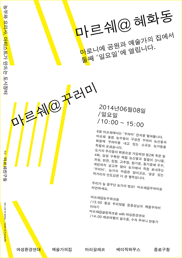 마르쉐@혜화동, 농부 요리사 아티스트가 만드는 도시장터 마로니에 공원과 <예술가의집>에서 매월 둘째 일요일에 열립니다. 마르쉐@꾸러미 2014년 06월 08일/일요일/10:00~15:00, 6월 마르쉐에서는 '꾸러미'잔치를 벌여봅니다. 마르쉐 출점 농부들이 구성한 꾸러미 농산물과 회원제 꾸러미를 내고 있는 소규모 농가들을 특별히 모셨습니다. 도시의 우리들이 회원으로 가입하면 월2회 혹은 4회, 당일 수확한 제철 농산물과 철철이 산나물, 과일, 반찬, 된장, 고추장, 참기름, 들기름에 두부, 계란까지 골고루 담아 농가에서 직접 보내주는 '꾸러미', 농가의 마음은 덤이고요, 얼굴 있는 먹거리의 안도감은 더 큰 행복입니다. 우리가 늘 꿈꾸던 농가의 밥상! 마르쉐@꾸러미로 마련하세요. 마르쉐@농부워크숍/13:00 횡성 우리텃밭 윤종성님의 제철 꾸러미 이야기 마르쉐@살림워크숍with여성환경연대 /14:00 에코여행의 필수품, 수저 주머니 만들기, 주관 마르쉐친구들, 여성환경연대 예술가의집 마리끌레르 베이직하우스 종로구청