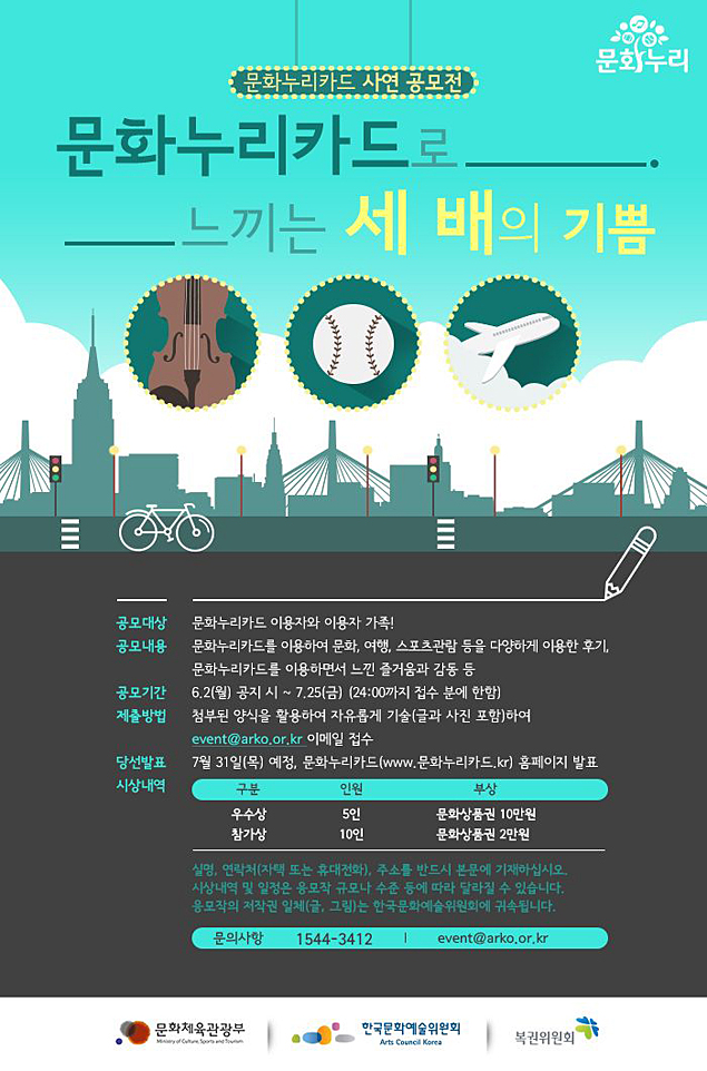 문화누리카드 사연 공모전, 문화누리카드로 느끼는 세배의 기쁨, 공모대상_문화누리카드 이용자와 이용자 가족! 공모내용_문화누리카드를 이용하면서 문화, 여행, 스포츠관람 등을 다양하게 이용한 후기, 문화누리카드를 이용하면서 느낀 즐거운과 감동 등, 공모기간_6.2(월) 공지 시 ~ 7.25(금)(24:00까지 접수 분에 한함), 제출방법_첨부된 양식을 활용하여 자유롭게 기술(글과 사진 포함)하여 event@arko.or.kr 이메일 접수, 당전발표_7월31일(목) 예정, 문화누리카드(www.문화누리카드.kr)홈페이지 발표, 시상내용_우수상,5인,문화상품권 10만원, 참가상,10인,문화상품권 2만원, 실명,연락처(자택 또는 휴대전화), 주소를 반드시 본문에 기재하십시오. 시상내역 및 일정은 응모작 규모나 수준 등에 따라 달라질 수 있습니다. 응모작은 저작권 일체(글, 그림)는 한국문화예술위원회에 귀속됩니다. 문의사항_1544-3412, event@arko.or.kr