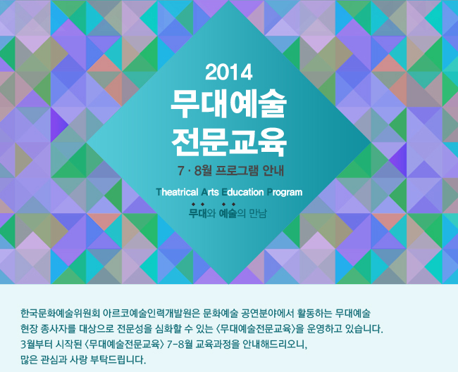 2014년 무대예술전문교육 7-8월 프로그램 안내, 무대와 예술의 만남, 한국문화예술위원회 아르코예술인력개발원은 문화예술 공연분야에서 활동하는 무대예술 현장 종사자를 대상으로 전문성을 심화할 수 있는 <무대예술전문교육>을 운영하고 있습니다. 3월부터 시작된 <무대예술전문교육> 7-8월 교육과정을 안내해드리오니, 많은 관심과 사랑 부탁드립니다.
