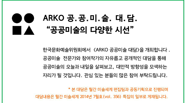 한국문화예술위원회에서 <ARKO 공공미술 대담>을 개최합니다. 공공미술 전문가와 참여작가의 자유롭고 공개적인 대담을 통해 공공미술의 오늘과 내일을 살펴보고, 대안적 방향성을 모색하는 자리가 될 것입니다. 관심 있는 분들의 많은 참여 부탁드립니다.* 본 대담은 월간 미술세계 편집팀과 공동기획으로 진행되며 대담내용은 월간 미술세계 2014년 7월호(vol.356) 특집의 일부로 게재됩니다.