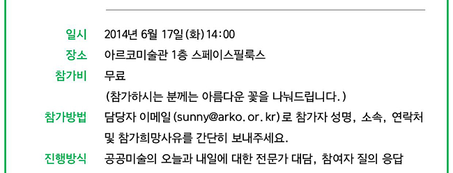 일시_2014년 6월 17일(화) 14:00, 장소 : 아르코미술관 1층 스페이스 필룩스, 참가비 : 무료, 참가방법 : 담당자 이메일(sunny@arko.or.kr)로 참가자 성명, 소속, 연락처 및 참가희망사유 간단히 보내주세요. 진행방식 : 공공미술의 오늘과 내일에 대한 전문가 대담, 참여자 질의 응답