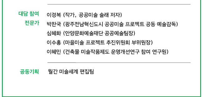 대담 참여_이경복 (작가, 공공미술 술래 저자). 박찬국 (광주전남혁신도시 공공미술 프로젝트 공동 예술감독), 심혜화 (안양문화예술재단 공공예술팀장), 이수홍 (마을미술 프로젝트 추진위원회 부위원장), 이혜민 (건축물 미술작품제도 운영개선연구 참여 연구원), 공동기획_월간 미술세계 편집팀