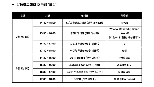 강동아트센터 대극장 ‘한강’, 7월 7일 (월), 14:30~15:00, (사)서울발레시어터 (안무 제임스전), RAGE, 7월 7일 (월), 15:30~16:00, 장선희발레단 (안무 장선희), What a Wonderful Smart World!(이 얼마나 대단한 세상인가?), 7월 7일 (월), 16:30~17:00, 김선미 무용단 (안무 김선미), 천, 7월 7일 (월), 17:30~18:00, 이경옥 무용단 (안무 이경옥), 심청, 7월 8일 (화), 14:30~15:00, UBIN Dance (안무 이나현), 감각의 유희(가제), 7월 8일 (화), 15:30~16:00, 트러스트무용단 (안무 김형희), 계보학적 탐구, 7월 8일 (화), 16:30~17:00, 노진환 댄스프로젝트 (안무 노진환), 다리의 약속, 7월 8일 (화), 17:30~18:00, PDPC (안무 안영준), 한 숨 (Han Soom)