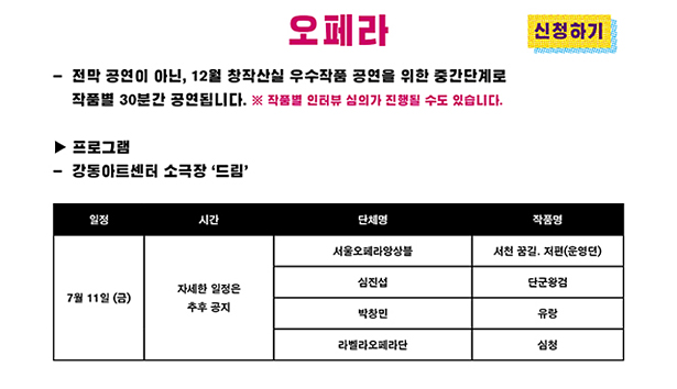 오페라_전막 공연이 아닌, 창작산실 우수작품 공연을 위한 중간단계로 작품별 30분간 공연됩니다. ※ 작품별 인터뷰 심의가 진행될 수도 있습니다. 프로그램 : 강동아트센터 소극장 ‘드림’, 7월 11일 (금), 자세한 일정은 추후 공지, 서울오페라앙상블, 서천 꿈길, 저편(운영뎐), 7월 11일 (금), 자세한 일정은 추후 공지, 심진섭, 단군왕검, 7월 11일 (금), 자세한 일정은 추후 공지, 박창민, 유랑, 7월 11일 (금), 자세한 일정은 추후 공지, 라벨라오페라단, 심청