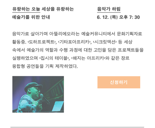 음악가 하림_일시 : 6월 12일(목) 오후 7시 30분, 강연명 : 유랑하는 오늘_세상을 유랑하는 예술가를 위한 안내, 프로필 : 음악가로 살아가며 아뜰리에오라는 예술커뮤니티에서 문화기획자로도 활동 중. <도하프로젝트>, <기타포아프리카>, <시크릿액션> 등 세상 속에 예술가의 역할과 수행과정에 대한 고민을 담은 프로젝트들을 실행하였으며, <집시의 테이블>, <해지는 아프리카>와 같은 장르 융합형 공연들을 기획 제작하였다.