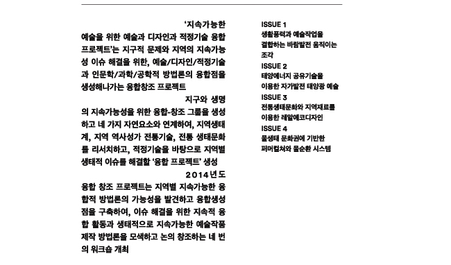 '지속가능한 예술을 위한 예술과 디자인과 적정기술 융합 프로젝트'는 지구적 문제와 지역의 지속가능성 이슈 해결을 위한 예술/디자인/적정기술/인문학/과학/공학적 방법론의 융합점을 생성해나가는 융합창조 프로젝트, 지구와 생명의 지속가능성을 위한 융합-창조그룹을 생성하고 네 가지 자연요소와 연계하여, 지역생태계, 지역 역사성과 전통기술, 전통 생태문화를 리서치하고, 적정기술을 바탕으로 지역별 생태적 이슈를 해결할 ‘융합 프로젝트’ 생성, 2014년도 융합 창조 프로젝트는 지역별 지속가능한 융합적 방법론의 가능성을 발견하고 융합생성점을 구축하여, 이슈 해결을 위한 지속적 융합 활동과 생태적으로 지속가능한 예술작품 제작 방법론을 모색하고 논의 창조하는 네 번의 워크숍 개최, 이슈 1. 생활풍력과 예술작업을 결합하는 바람발전 움직이는 조각, 이슈 2. 태양에너지 공유기술을 이용한 자가발전 태양광 예술, 이슈 3. 전통생태문화와 지역재료를 이용한 레알에코디자인, 이슈 4. 물생태 문화권에 기반한 퍼머컬쳐와 물순환 시스템