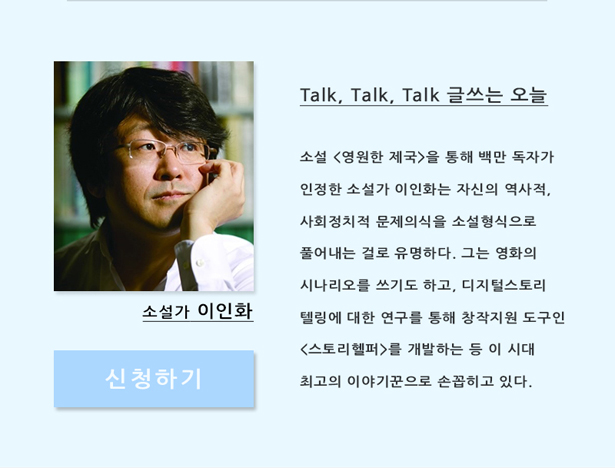 소설가 이인화_Talk, Talk, Talk, 글 쓰는 오늘, 소설 <영원한 제국>을 통해 백만 독자가 인정한 소설가 이인화는 자신의 역사적, 사회정치적 문제의식을 소설형식으로 풀어내는 걸로 유명하다. 영화의 시나리오를 쓰기도 하고, 디지털스토리텔링에 대한 연구를 통해 창작지원 도구 <스토리헬퍼>를 개발하는 등 이 시대 최고의 이야기꾼으로 손꼽히고 있다. 