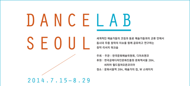 DanceLAB  Seoul 댄스랩 서울 2014.7.15~8.29, 2014_세계적인 예술가들의 코칭과 동료 예술가들과의 교류 안에서 동시대 무용 창작의 이슈를 함께 공유하고 연구하는 창작 리서치 워크숍, 주최 · 주관 : 한국문화예술위원회, 디아츠앤코, 후원 : 한국공예디자인문화진흥원, 문화역서울284, 씨히어 월드컬쳐오픈코리아, 장소 : 문화역서울 284, 예술가의 집, W 스테이지