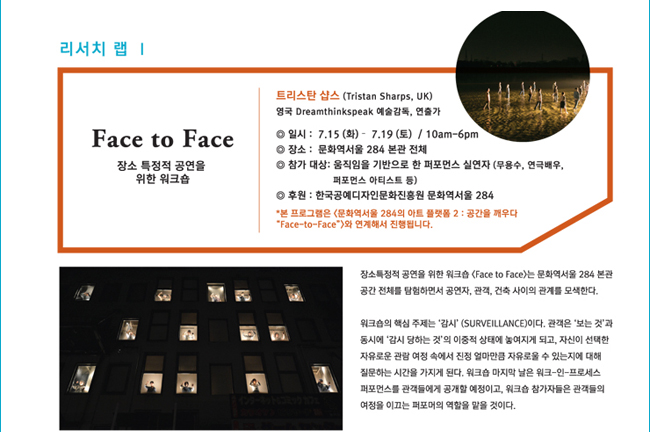 리서치 랩 I_FACE TO FACE, 장소 특정적 공연을 위한 워크숍, 트라스탄 샵스(Tristan Sharps, UK), 영국 Dreamthinkspeak 예술감독, 연출가, 일시: 7.15(화)~7.19(토)/10:00am~6:00pm, 장소: 문화역서울 284 본관 전체, 참가대상 : 움직임을 기반으로 한 퍼포먼스 실연자 (무용수, 연극배우, 퍼포먼스 아티스트 등), 후원: 한국공예디자인문화진흥원, 문화역서울 284, *본 프로그램은 <문화역서울 284와 아트 플랫폼 2: 공간을 깨우다 “Face-to Face”>와 연계해서 진행됩니다. 장소특정적 공연을 위한 워크숍 <Face to Face>는 문화역서울 284 본관 공간 전체를 탐험하면서 공연자, 관객, 건축 사이의 관계를 모색한다. 워크숍의 핵심 주제는 ‘감시’ (SURVEILLANCE)이다. 관객은 ‘보는 것’과 동시에 ‘감시 당하는 것’ 의 이중적 상태에 놓여지게 되고, 자신이 선택한 자유로운 관람 여정 속에서 진정 얼마만큼 자유로울 수 있는지에 대해 질문하는 시간을 가지게 된다. 워크숍 마지막 날은 워크-인-프로세스 퍼포먼스를 관객들에게 공개할 예정이고, 워크숍 참가자들은 관객들의 여정을 이끄는 퍼포머의 역할을 맡을 것이다.