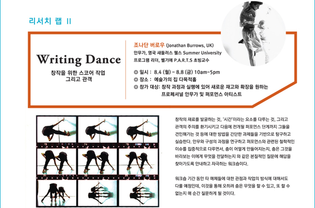 리서치 랩 II_Writing Dance, 창작을 위한 스코어 작업 그리고 관객, 조나단 버로우(Jonathan Burrows, UK), 안무가, 영국 새들러스 웰스 Summer University 프로그램 리더, 벨기에 P.A.R.T.S 초빙교수, 일시: 8.4(월)~8.8(금)/10:00am~5:00pm. 장소: 예술가의 집 다목적홀, 참가대상 : 창작 과정과 실행에 있어 새로운 재고와 확장을 원하는 프로페셔널 안무가 및 퍼포먼스 아티스트, 창작의 재료를 발굴하는 것, ‘시간’이라는 요소를 다루는 것, 그리고 관객의 주의를 환기시키고 다음에 전개될 퍼포먼스 단계까지 그들을 견인해가는 것 등에 대한 방법을 간단한 과제들을 기반으로 탐구하고 실습한다. 안무와 구성의 과정을 연구하고 퍼포먼스와 관련된 철학적인 이슈를 집중적으로 다루면서, 춤이 어떻게 만들어지는지, 춤은 그것을 바라보는 이에게 무엇을 전달하는지 와 같은 본질적인 질문에 해답을 찾아가도록 안내하고 자극하는 워크숍이다. 워크숍 기간 동안 타 매체들에 대한 관점과 작업의 방식에 대해서도 다룰 예정인데, 이것을 통해 오히려 춤은 무엇을 할 수 있고, 또 할 수 없는지 매 순간 질문하게 될 것이다.