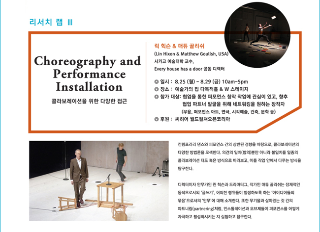 리서치 랩 III_Choreography and Performance Installation, 콜라보레이션을 위한 다양한 접근, 린 힉슨 & 매튜 골리쉬 (Lin Hixon & Matthew Goulish, USA), 시카고 예술대학교수, Every house has a door 공동 디렉터, 일시: 8.25(월)~8.29(금)/10:00am~5:00pm, 장소: 예술가의 집 다목적홀 & W 스테이지, 참가대상 : 협업을 통한 퍼포먼스 창작 작업에 관심이 있고, 향후 협업 파트너 발굴을 위해 네트워킹을 원하는 창작자 (무용, 퍼포먼스 아트, 연극, 시각예술, 건축, 문학 등), 컨템포러리 댄스와 퍼포먼스 간의 상반된 경향을 바탕으로, 콜라보레이션의 다양한 방법론을 모색한다. 의견의 일치(합의)뿐만 아니라 불일치를 일종의 콜라보레이션 태도 혹은 방식으로 바라보고, 이를 작업 안에서 다루는 방식을 탐구한다. 디렉터이자 안무가인 린 힉슨과 드라마터그, 작가인 매튜 골리쉬는 잠재적인 동작으로서의 ‘글쓰기’, 어떠한 행위들이 발생하도록 하는 ‘아이디어들의 묶음’으로서의 ‘안무’에 대해 소개한다. 또한 무기물과 살아있는 것 간의 파트너링(partnering)처럼, 인스톨레이션과 오브제들이 퍼포먼스를 어떻게 자극하고 활성화시키는 지 실험하고 탐구한다.