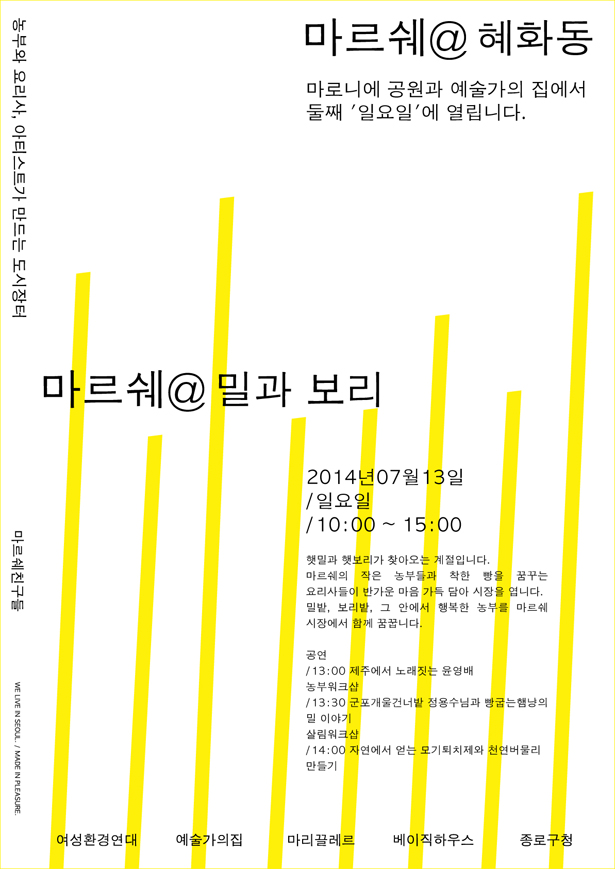 마르쉐@혜화동, 마로니에 공원과 예술가의집에서 둘째 '일요일'에 열립니다. 농부와 요리사, 아티스트가 만드는 도시장터, 마르쉐@혜화동 ‘밀과 보리’, 2014년 7월 13일 /일요일 /10:00~15:00, 햇밀과 햇보리가 찾아오는 계절입니다. 마르쉐의 작은 농부들과 착한 빵을 꿈꾸는 요리사들이 반가운 마음 가득 담아 시장을 엽니다. 밀밭, 보리밭, 그 안에서 행복한 농부를 마르쉐 시장에서 함께 꿈꿉니다.
공연/13:00 제주에서 노래 짓는 윤영배, 농부워크숍, 13:30 군포개울건너밭 정용수님과 빵굽는 햄냥의 밀 이야기, 살림워크샵/14:00 자연에서 얻는 모기퇴치와 천연버물리 만들기