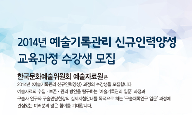 2014년 (예술기록관리 신규인력양성) 과정 수강생 모집_한국문화예술위원회 예술자료원은 2014년 (예술기록관리 신규인력양성) 과정의 수강생을 모집합니다. 예술자료의 수집·보존·관리 방안을 탐구하는 ‘예술기록관리 입문’ 과정과 구술사 연구와 구술면담현장의 실제지침안내를 목적으로 하는 ‘구술채록연구 입문’ 과정에 관심있는 여러분의 많은 참여를 기대합니다.