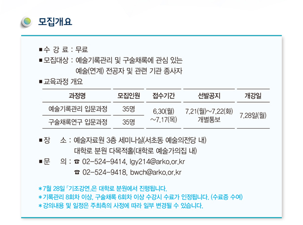 모집개요_수강료 : 무료, 모집대상 : 예술기록관리 및 구술채록에 관심 있는 예술(연계)전공자 및 관련 기관 종사자, 모집인원 : 예술기록관리 입문과정, 구술채록연구 입문과정 각 35명, 접수기간 : 2014년 6월 30일(월)~7월 17일(목) , 선발공지 : 2014년 7월 21일(화)~7월 22일(수) 개별 통보, 개강일 : 2014년 7월 28일(월), 장소 : 예술자료원 3층 세미나실(서초동 예술의전당 내) 대학로 분원 다목적홀(대학로 예술가의집 내), 문의 : 02-524-9414, lgy214@arko.or.kr, 02-524-9418, bwch@arko.or.kr, * 7월 28일 「기조강연」은 대학로 분원에서 진행됩니다. * 기록관리 8회차 이상, 구술채록 6회차 이상 수강시 수료가 인정됩니다.(수료증 수여), * 강의내용 및 일정은 주최측의 사정에 따라 일부 변경될 수 있습니다.