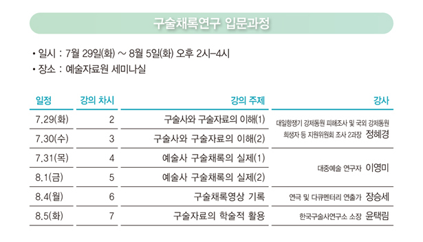 구술채록연구 입문과정_일시 : 7월 29일(화) ~ 8월 5일(화) 오후 2시-4시, 장소 : 예술자료원 세미나실, 7/29(화) 제 ② 강 / 구술사와 구술자료의 이해(1) / 정혜경(대일항쟁기 강제동원 피해조사 및 국외 강제동원희생자 등 지원위원회 조사 2과장), 7/30(수) 제 ③ 강 / 구술사와 구술자료의 이해(2) / 정혜경(대일항쟁기 강제동원 피해조사 및 국외 강제동원희생자 등 지원위원회 조사 2과장), 7/31(목) 제 ④ 강 / 예술사 구술채록의 실제(1) / 이영미(대중예술 연구자), 8/1(금)  제 ⑤ 강 / 예술사 구술채록의 실제(2) / 이영미(대중예술 연구자), 8/4(월)  제 ⑥ 강 / 구술채록영상 기록 / 장승세(연극 및 다큐멘터리 연출가), 8/5(화)  제 ⑦ 강 / 구술자료의 학술적 활용 / 윤택림(한국구술사연구소 소장)