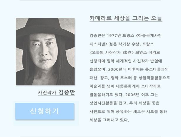 사진작가 김중만_카메라로 세상을 그리는 오늘, 김중만은 1977년 프랑스 <아를국제사진페스티벌> 젊은 작가상 수상, 프랑스 <오늘의 사진작가 80인> 최연소 작가로 선정되며 일약 세계적인 사진작가 반열에 올랐으며, 2000년대 이후에는 톱스타들과의 패션, 광고, 영화 포스터 등 상업 작품활동으로 미술계를 넘어 대중문화계에 스타작가로 발돋움하기도 했다. 2006년 이후 그는 상업사진활동을 접고, 우리 세상을 좋은 사진으로 찍어 공유하는 새로운 시도를 통해 세상을 그려내고 있다.