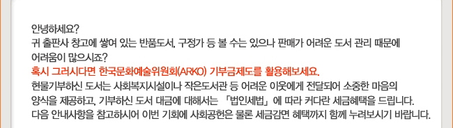 안녕하세요? 귀 출판사 창고에 쌓여 있는 반품도서, 구정가 등 볼 수는 있으나 판매가 어려운 도서 관리 때문에 어려움이 많으시죠? 혹시 그러시다면 한국문화예술위원회(ARKO) 기부금제도를 활용해보세요. 현물기부하신 도서는 사회복지시설이나 작은 도서관 등 어려운 이웃에게 전달되어 소중한 마음의 양식을 제공하고, 기부하신 도서 대금에 대해서는 「법인세법」에 따라 커다란 세금혜택을 드립니다. 다음 안내사항을 참고하시어 이번 기회에 사회공헌은 물론 세금감면 혜택까지 함께 누려보시기 바랍니다.