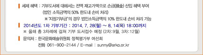 세제 혜택 : 기부도서에 대해서는 전액 재고가액으로 손금 산입 혜택 부여 (법인 소득금액의 50% 한도내 손비처리), ※ 지정기부금의 경우 법인소득금액의 10% 한도내 손비처리 가능, 2014년도 1차 기부기간 : 2014.7.28(월)~8.14(목) 18:00까지, ※ 올해 총 3차례에 걸쳐 기부 도서접수 예정 (2차:9월, 3차:12월), 문의처 : 한국문화예술위원회 정책평가부 여선희 (061-900-2144,  sunny@arko.or.kr)