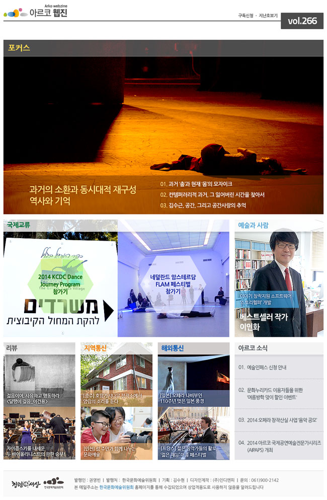 아르코웹진 vol.266_과거의 소환과 동시대적 재구성 ― 역사와 기억, ① 과거 ‘춤’과 현재 ‘몸’의 모자이크, ② 컨템퍼러리적 과거, 그 잃어버린 시간을 찾아서, ③ 김수근, 공간, 그리고 공간사랑의 추억, 예술과 사람 : 이야기 창작지원 소프트웨어 ‘스토리헬퍼’ 개발 베스트셀러 작가 이인화, 국제교류 : ① 2014 KCDC Dance Journey Program 참가기, ② 네덜란드 암스테르담 FLAM 페스티벌 참가기, 아르코 소식 : ① 예술인패스 신청 안내, ② 문화누리카드 이용자들을 위한 ‘여름방학 맞이 할인 이벤트' , ③ 2014 오페라 창작산실 사업 ‘음악 공모’, ④ 2014 아르코 국제공연예술전문가시리즈(AIPAPS) 개최, 리뷰 : ① 젊음이여, 사유하고 행동하라 [달팽이 걸음_이건용], ② 차이콥스키를 내세운 두 바이올리니스트의 한판 승부! 지역통신 : ① [광주] 호랑가시나무 창작소에서 양림의 소리를 듣다
② [인천] 섬 주민과 함께 나누는 문화예술, 해외통신 : ① [일본] 오페라 나비부인 110주년 맞은 일본 풍경, ② [프랑스] 젊은 음악가들의 활로, ‘젊은 재능’ 여름 페스티벌, 발행인 : 권영빈  |  발행처 :  한국문화예술위원회  |  기획 : 김수현  |  디자인제작 : (주)인디엔피  |  문의 : 061)900-2142, 본 메일주소는 한국문화예술위원회 홈페이지를 통해 수집되었으며 상업적용도로 사용하지 않음을 알려드립니다