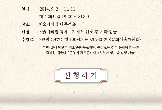 일시 : 2014. 9. 2 ~ 11. 11, 매주 화요일 19:00~21:00, 장소 : 예술가의집 다목적홀, 신청 : 예술가의집 홈페이지에서 신청 후 계좌 입금, 수강료 : 3만원(신한은행 100-030-020730 한국문화예술위원회), * 단, 만 19세 미만 청소년은 무료이며, 수강료는 전액 문화예술 후원 캠페인 예술나무운동에 기부됩니다(기부금 영수증 발행 가능)