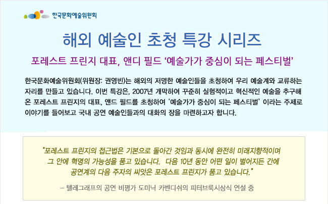 해외 예술인 초청 특강 시리즈_포레스트 프린지 대표, 앤디 필드 ‘예술가가 중심이 되는 페스티벌’, 한국문화예술위원회(위원장: 권영빈)는 해외의 저명한 예술인들을 초청하여 우리 예술계와 교류하는 자리를 만들고 있습니다. 이번 특강은, 2007년 개막하여 꾸준히 실험적이고 혁신적인 예술을 추구해 온 포레스트 프린지의 대표, 앤드 필드를 초청하여 ‘예술가가 중심이 되는 페스티벌’이라는 주제로 이야기를 들어보고 국내 공연 예술인들과의 대화의 장을 마련하고자 합니다.'포레스트 프린지의 접근법은 기본으로 돌아간 것임과 동시에 완전히 미래지향적이며 그 안에 혁명의 가능성을 품고 있습니다. 다음 10년 동안 어떤 일이 벌어지든 간에 공연계의 다음 주자의 씨앗은 포레스트 프린지가 품고 있습니다.'- 텔레그래프의 공연 비평가 도미닉 카벤디쉬의 피터브룩시상식 연설 중