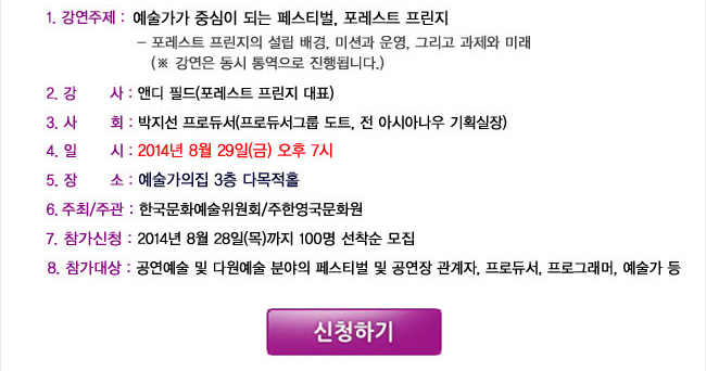 1.강연주제:예술가가 중심이 되는 페스티벌, 포레스트 프린지, -포레스트 프린지의 설립 배경, 미션과 운영, 그리고 과제와 미래(※ 강연은 동시 통역으로 진행됩니다.), 2.강사: 앤디 필드(포레스트 프린지 대표), 3.사회: 박지선 프로듀서(프로듀서그룹 도트, 전 아시아나우 기획실장), 4.일시: 2014년 8월 29일(금) 오후 7시 , 5.장소: 예술가의집 3층 다목적홀, 6.주최/주관: 한국문화예술위원회/주한영국문화원, 7.참가신청: 2014년 8월 28일(목)까지 100명 선착순 모집, 8.참가대상: 공연예술 및 다원예술 분야의 페스티벌 및 공연장 관계자, 프로듀서, 프로그래머, 예술가 등