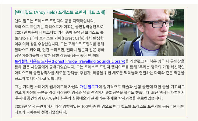 앤디 필드 (Andy Field) 포레스트 프린지 대표 소개_앤디 필드는 포레스트 프린지의 공동 디렉터입니다. 포레스트 프린지는 아티스트가 이끄는 공연창작집단으로 2007년 에든버러 페스티벌 기간 중에 운영된 브리스토 홀(Bristo Hall)의 포레스트 카페(Forest Café)에서 탄생한 이후 여러 상을 수상했습니다. 그는 포레스트 프린지를 통해 블라스트 씨어리, 던컨 스피크만, 멜라니 윌슨과 같은 영국 공연예술가들이 작업한 음향 작품을 담은 속이 빈 책의 트레블링 사운드 도서관(Forest Fringe Travelling Sounds Library)을 개발했고 이 책은 영국 내 공연장을 통해 많은 사람들에게 공유되었습니다. 그는 포레스트 프린지 웹사이트를 통해 '우리는 영국의 가장 혁신적인 아티스트와 공연창작자를 새로운 관객들, 후원자, 작품을 위한 새로운 맥락들과 연결하는 다리와 같은 역할을 하고자 합니다.'라고 말합니다. 그는 가디언 스테이지 웹사이트와 자신의 개인 블로그에 정기적으로 예술과 실험 공연에 대한 글을 기고하고 있으며 자신의 공연을 직접 제작하여 영국과 유럽 전역에서 순회공연을 하기도 했습니다. 최근 엑시터 대학에서 ‘동시대 공연씬과 60-70년대 뉴욕의 실험예술의 관계’라는 주제로 박사과정을 수료하였습니다. 2009년 영국 공연계에서 가장 영향력있는 100인 중 한 명으로 앤디 필드와 포레스트 프린지의 공동 디렉터인 데보라 피어슨이 선정되었습니다.