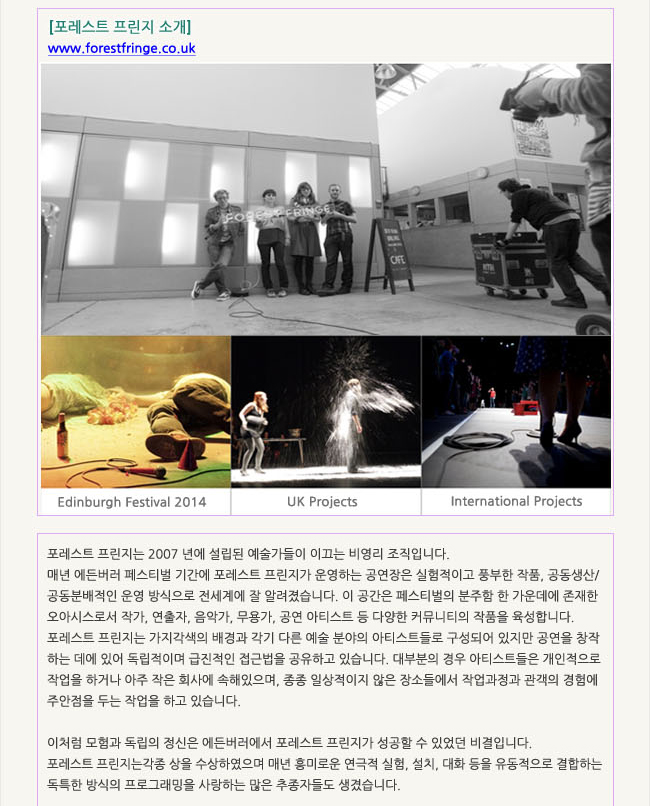 포레스트 프린지 소개 www.forestfringe.co.uk_포레스트 프린지는 2007 년에 설립된 예술가들이 이끄는 비영리 조직입니다. 매년 에든버러 페스티벌 기간에 포레스트 프린지가 운영하는 공연장은 실험적이고 풍부한 작품, 공산주의적 모험으로 전세계에 잘 알려졌습니다. 이 공간은 페스티벌의 분주함 한 가운데에 존재한 오아시스로서 작가, 연출자, 음악가, 무용가, 공연 아티스트 등 다양한 커뮤니티의 작품을 육성합니다. 포레스트 프린지는 가지각색의 배경과 각기 다른 예술분야의 아티스트들로 구성되어 있지만 공연을 창작하는 데에 있어 독립적이며 급진적인 접근법을 공유하고 있습니다. 대부분의 경우 아티스트들은 개인적으로 작업을 하거나 아주 작은 회사에 속해있으며, 종종 일상적이지 않은 장소들에서 작업과정과 관객의 경험에 주안점을 두는 작업을 하고 있습니다.이처럼 모험과 독립의 정신은 에든버러에서 포레스트 프린지가 성공할 수 있었던 비결입니다. 포레스트 프린지는 각종 상을 수상하였으며 매년 흥미로운 연극적 실험, 설치, 대화 등을 유동적으로 결합하는 독특한 방식의 프로그래밍을 사랑하는 많은 추종자들도 생겼습니다.