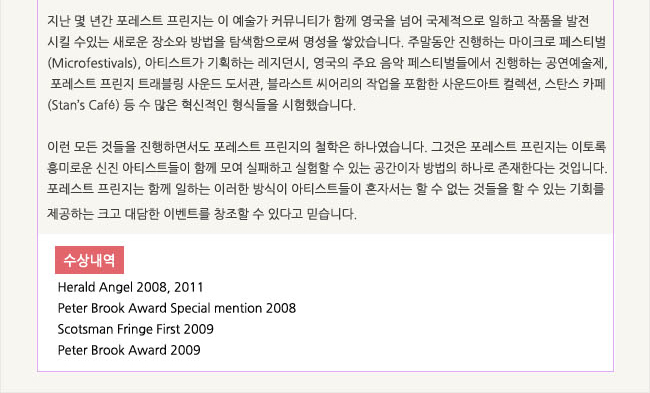 지난 몇 년간 포레스트 프린지는 이 예술가 커뮤니티가 함께 영국을 넘어 국제적으로 일하고 작품을 발전시킬 수 있는 새로운 장소와 방법을 탐색함으로써 명성을 쌓았습니다. 주말동안 진행하는 마이크로 페스티벌(Microfestivals), 아티스트가 기획하는 레지던시, 영국의 주요 음악 페스티벌들에서 진행하는 공연예술제, 포레스트 프린지 트레블링 사운드 도서관, 블라스트 씨어리의 작업을 포함한 사운드아트 컬렉션, 스탄스 카페(Stan’s Café) 등 수 많은 혁신적인 형식들을 시험했습니다. 이런 모든 것들을 진행하면서도 포레스트 프린지의 철학은 하나였습니다. 그것은 포레스트 프린지는 이토록 흥미로운 신진 아티스트들이 함께 모여 실패하고 실험할 수 있는 공간이자 방법의 하나로 존재한다는 것입니다. 포레스트 프린지는 함께 일하는 이러한 방식이 아티스트들이 혼자서는 할 수 없는 것들을 할 수 있는 기회를 제공하는 크고 대담한 이벤트를 창조할 수 있다고 믿습니다. 수상내역:Herald Angel 2008, 2011, Peter Brook Award Special mention 2008, Scotsman Fringe First 2009, Peter Brook Award 2009