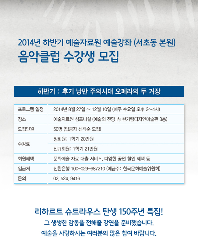 2014 하반기 예술자료원 예술강좌 <음악클럽> 수강생 모집 하반기:후기 낭만 주의시대 오페라의 두 거장, 프로그램 일정_2014년 8월 27일 ~ 12월 10일 (매주 수요일 오후 2~4시), 장소_예술자료원 심포니실 (예술의 전당 內 한가람디자인미술관 3층), 모집인원_50명 (입금자 선착순 모집), 수강료_정회원: 1학기 20만원 / 1년 38만원, 신규회원: 1학기 21만원 / 1년 39만원, 회원혜택_문화예술 자료 대출 서비스, 다양한 공연 할인 혜택 등, 입금처_신한은행 100-029-687210 (예금주: 한국문화예술위원회),문의_02. 524. 9416, 리하르트 슈트라우스 탄생 150주년 특집! 그 생생한 감동을 전해줄 강연을 준비했습니다. 예술을 사랑하시는 여러분의 많은 참여 바랍니다.