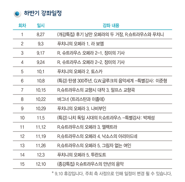 하반기 강좌일정_1.8/27.(개강특집) 후기 낭만 오페라의 두 거장, R.슈트라우스와 푸치니, 2. 9/3. 푸치니의 오페라 1. 라 보엠, 3. 9/17. R. 슈트라우스 오페라 2-1. 장미의 기사, 4. 9/24. R. 슈트라우스 오페라 2-2. 장미의 기사, 5. 10/1. 푸치니의 오페라 2. 토스카, 6. 10/8. (특강) 탄생 300주년, G.W.글루크의 음악세계 -특별강사: 이준형, 7. 10/15. R.슈트라우스의 교향시 대작 3. 알프스 교향곡, 8. 10/22. 바그너 <트리스탄과 이졸데>, 9. 10/29. 푸치니의 오페라 3. 나비부인, 10. 11/5. (특강) 나치 독일 시대의 R.슈트라우스 -특별강사: 박제성, 11. 11/12. R.슈트라우스의 오페라 3. 엘렉트라, 12. 11/19. R.슈트라우스의 오페라 4. 낙소스의 아리아드네, 13. 11/26. R.슈트라우스의 오페라 5. 그림자 없는 여인, 14. 12/3. 푸치니의 오페라 5. 투란도트, 15. 12/10. (종강특집) R.슈트라우스의 만년의 음악, * 9/10 휴강입니다. 주최 측 사정으로 인해 일정이 변경 될 수 있습니다.