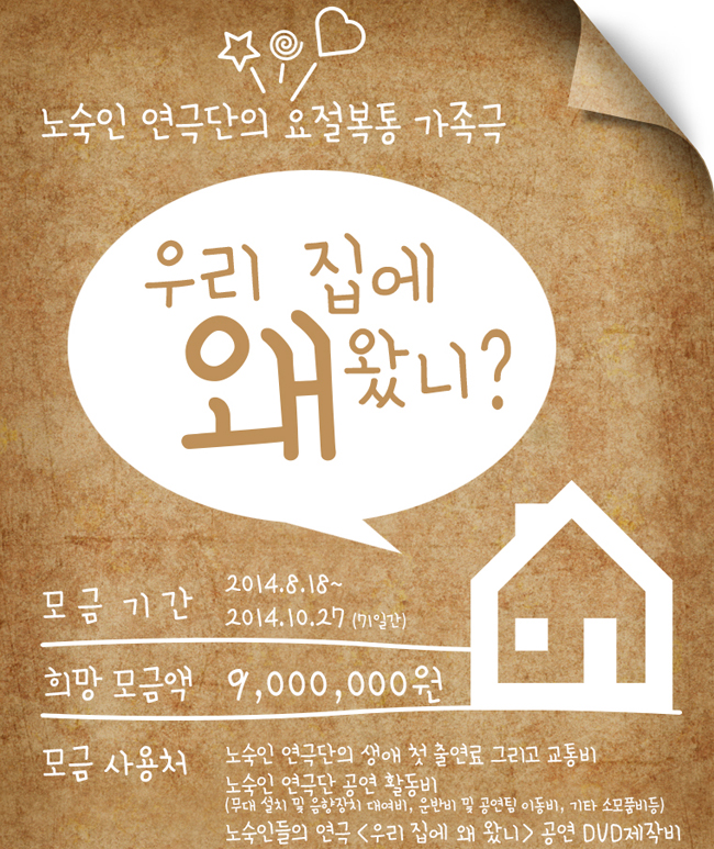 노숙인 연극단의 요절복통 가족극 [우리 집에 왜 왔니] 포스터, 모금 기간:2014.8.18~2014.10.27 (71일간), 희망 목금액:9,000,000원. 모금 사용처:노숙인 연극단의 생애 첫 출연료 그리고 교통비, 노숙인 연극단 공연 활동비(무대 설치 및 음향장치 대여비, 운반비 및 공연팀 이동비, 기타 소모품비등), 노숙인들의 연극 <우리 집에 왜 왔니> 공연 DVD제작비