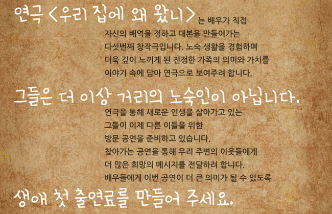 연극 <우리 집에 왜 왔니>는 배우가 직접 자신의 배역을 정하고 대본을 만들어가는 다섯번째 창작극입니다. 노숙 생활을 경험하며 더욱 깊이 느끼게 된 진정한 가족의 의미와 가치를 이야기 속에 담아 연극으로 보여주려 합니다. 그들은 더 이상 거리의 노숙인이 아닙니다. 연극을 통해 새로운 인생을 살아가고 있는 그들이 이제 다른 이들을 위한 방문 공연을 준비하고 있습니다. 찾아가는 공연을 통해 우리 주변의 이웃들에게 더 많은 희망의 메시지를 전달하려 합니다. 배우들에게 이번 공연이 더 큰 의미가 될 수 있도록 생애 첫 출연료를 만들어 주세요.