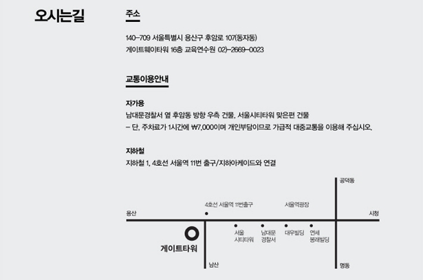 오시는 길_주소 : 140-709, 서울특별시 용산구 후암로 107(동자동) 게이트웨이타워 16층 교육연수원(02-2669-0023), 교통이용안내, 자가용 : 남대문 경찰서 옆 후암동 방향 우측 건물, 서울시티타워 맞은편 건물, * 단, 주차료가 1시간에 7,000원이며 개인부담이므로 가급적 대중교통을 이용해 주세요. 지하철 : 1, 4호선 서울역 11번 출구/지하아케이드와 연결