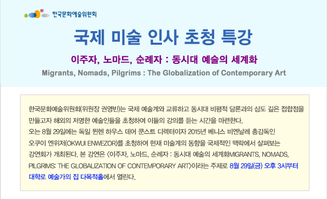 국제 미술 인사 초청 특강_이주자, 노마드, 순례자 : 동시대 예술의 세계화 Migrants, Nomads, Pilgrims: The Globalization of Contemporary Art. 한국문화예술위원회(위원장 권영빈)는 국제 예술계와 교류하고 동시대 비평적 담론과의 심도 깊은 접합점을 만들고자 해외의 저명한 예술인들을 초청하여 이들의 강의를 듣는 시간을 마련한다. 오는 8월 29일에는 독일 뮌헨 하우스 데어 쿤스트 디렉터이자 2015년 베니스 비엔날레 총감독인 오쿠이 엔위저(Okwui Enwezor)를 초청하여 현재 미술계의 동향을 국제적인 맥락에서 살펴보는 강연회가 개최된다. 본 강연은 <이주자, 노마드, 순례자: 동시대 예술의 세계화Migrants, Nomads, Pilgrims: The Globalization of Contemporary Art>이라는 주제로 8월 29일(금) 오후 3시부터 대학로 예술가의 집 다목적홀에서 열린다.