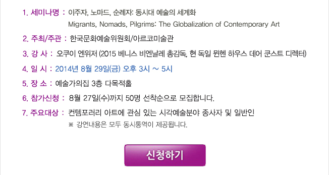 1. 세미나명: 이주자, 노마드, 순례자 : 동시대 예술의 세계화Migrants, Nomads, Pilgrims: The Globalization of Contemporary Art, 2. 주최: 한국문화예술위원회, 3. 주관: 아르코미술관, 4. 강사: 오쿠이 엔위저(2015 베니스 비엔날레 총감독, 현 독일 뮌헨 하우스 데어 쿤스트 디렉터), 5. 일시: 2014년 8월 29일(금) 15:00~17:00, 6. 장소: 대학로 예술가의 집 3층 다목적홀(서울시 종로구 동숭동 1-130), 7. 참가신청: 8월 27일(수)까지 50명 선착순으로 모집합니다. 8. 주요대상: 컨템포러리 아트에 관심 있는 시각예술분야 종사자 및 일반인* 강연내용은 모두 동시통역이 제공됩니다.