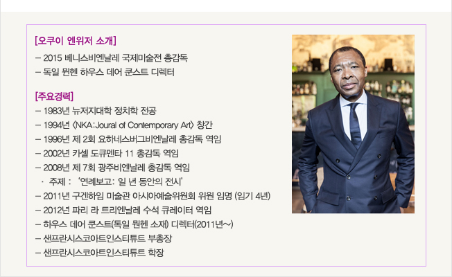 오쿠이 엔위저_2015 베니스비엔날레 국제미술전 총감독, 독일 뮌헨 하우스 데어 쿤스트 디렉터, 주요 경력:1983년 뉴저지대학 정치학 전공, 1994년 <NKA:Joural of Contemporary Art> 창간, 1996년 제 2회 요하네스버그비엔날레 총감독 역임, 2002년 카셀 도큐멘타 11 총감독 역임, 2008년 제 7회 광주비엔날레 총감독 역임, 주제: ‘연례보고: 일 년 동안의 전시’, 2011년 구겐하임 미술관 아시아예술위원회 위원 임명(임기 4년), 2012년 파리 라 트리엔날레 수석 큐레이터 역임
, 하우스 데어 쿤스트(독일 뭔헨 소재) 디렉터(2011년~), 샌프란시스코아트인스티튜트 부총장, 샌프란시스코아트인스티튜트 학장 