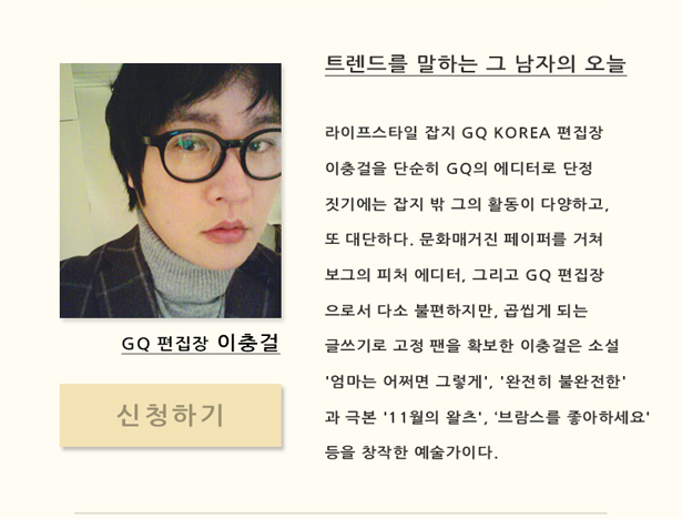 GQ 편집장 이충걸_트렌드를 말하는 그 남자의 오늘, 라이프스타일 잡지 GQ Korea 편집장 이충걸을 단순히 GQ의 에디터로 단정짓기에는 잡지 밖 그의 활동이 다양하고, 또 대단하다. 문화매거진 페이퍼를 거쳐 보그의 피처에디터로서 다소 불편하지만, 읽고나면 곱씹게 되는 글쓰기로 고정 팬을 확보한 이충걸은 소설 엄마는 어쩌면 그렇게, 완전히 불완전한을 비롯해 극본 11월이 왈츠, 브람스를 좋아하세요을 쓰는 등 다양한 창작활동을 펼치고 있다.