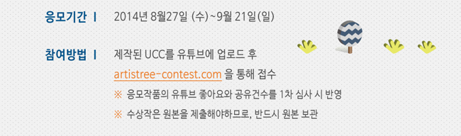 응모기간_2014년 8월 27일(수) ~ 9월 21일(일), 참여방법_제작된 UCC를 유튜브에 업로드 후 artistree-contest.com 울 통해 접수, * 응모작품의 유튜브 좋아요와 공유 건수를 1차 심사 시 반영, * 수상작은 원본을 제출해야 하므로, 반드시 원본 보관