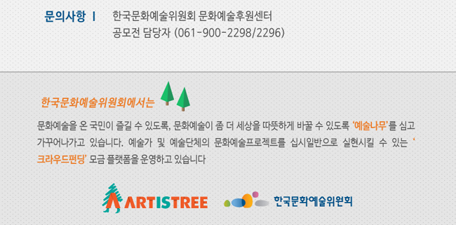 문의사항_한국문화예술위원회 문화예술후원센터 공모전 담당자(061-900-2298/2296), 한국문화예술위원회에서는 문화예술을 온 국민이 즐길 수 있도록 또, 문화예술이 좀 더 세상을 따뜻하게 바꿀 수 있도록 ‘예술나무’를 심고 가꾸어나가고 있습니다. 예술가 및 예술단체의 문화예술프로젝트를 십시일반으로 실현시킬 수 있는 크라우드펀딩 모금 플랫폼을 운영하고 있습니다.