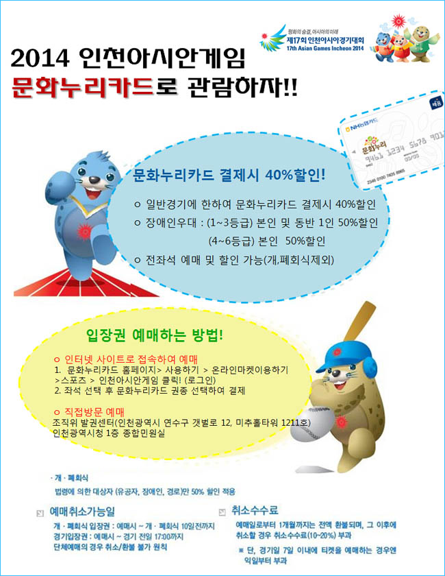 2014인천아시안게임 문화누리카드로 관람하자. 문화누리카드 결제시 40%할인!_일반경기에 한하여 문화누리카드 결제시 40%할인, 장애인우대: (1~3등급)본인 및 동반 1인 50%할인(4~6등급)본인 50%할인, 전좌석 예매 및 할인 가능(개,폐회식제외), 입장권 예매하는 방법!_인터넷 사이트로 접속하여 예매 1.문화누리카드 홈페이지-사용하기-온라인마켓이용하기-스포츠-인천아시안게임 클릭!(로그인), 2.좌석 선택 후 문화누리카드 권종 선택하여 결제, 직접방문 예매_조직위 발권센터(인천광역시 연수구 갯벌로 12, 미추홀타워 1211호 ) 인천광역시1층 종합민원실, 개·폐회식_법령에 의한 대상사(유공자, 장애인,경로)만 50%할인 적용, 예매취소가능일_개·폐회식 입장권: 예매시 ~개·폐회식 10일전까지, 경기입장권: 예매시~경기 전일 17:00까지, 단체예매의 경우 취소/환불 불가원칙, 취소수수료, 예매일로부터 1개월까지는 전액 환불되며, 그 이후에 취소할 경우 취소수수료(10~20%)부과, 단, 경기일 7일 이내에 티켓을 예매한 경우엔 익일부터 부과