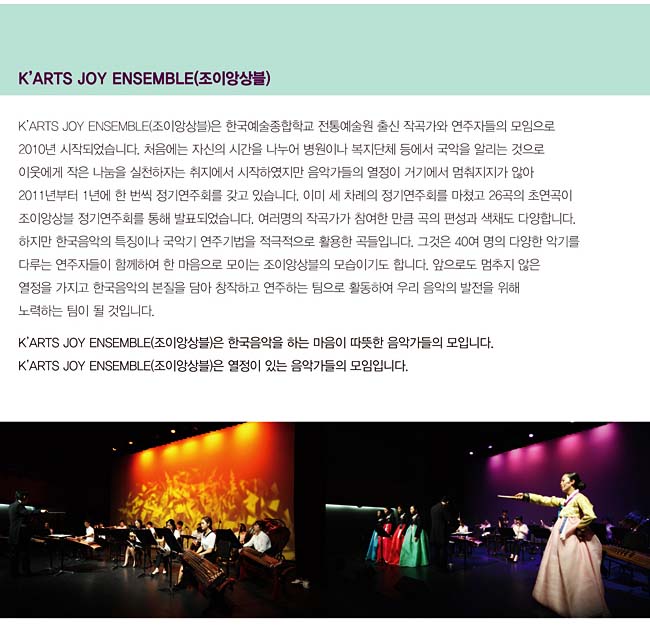 K’ARTS JOY ENSEMBLE(조이앙상블)_K’ARTS JOY ENSEMBLE(조이앙상블)은 한국예술종합학교 전통예술원 출신 작곡가와 연주자들의 모임으로 2010년 시작되었습니다. 처음에는 자신의 시간을 나누어 병원이나 복지단체 등에서 국악을 알리는 것으로 이웃에게 작은 나눔을 실천하자는 취지에서 시작하였지만 음악가들의 열정이 거기에서 멈춰지지가 않아 2011년부터 1년에 한 번씩 정기연주회를 갖고 있습니다. 이미 세 차례의 정기연주회를 마쳤고 26곡의 초연곡이 조이앙상블 정기연주회를 통해 발표되었습니다. 여러명의 작곡가가 참여한 만큼 곡의 편성과 색채도 다양합니다. 하지만 한국음악의 특징이나 국악기 연주기법을 적극적으로 활용한 곡들입니다. 그것은 40여 명의 다양한 악기를 다루는 연주자들이 함께하여 한 마음으로 모이는 조이앙상블의 모습이기도 합니다. 앞으로도 멈추지 않은 열정을 가지고 한국음악의 본질을 담아 창작하고 연주하는 팀으로 활동하여 우리 음악의 발전을 위해 노력하는 팀이 될 것입니다. K’ARTS JOY ENSEMBLE(조이앙상블)은 한국음악을 하는 마음이 따뜻한 음악가들의 모입니다. K’ARTS JOY ENSEMBLE(조이앙상블)은 열정이 있는 음악가들의 모임입니다.