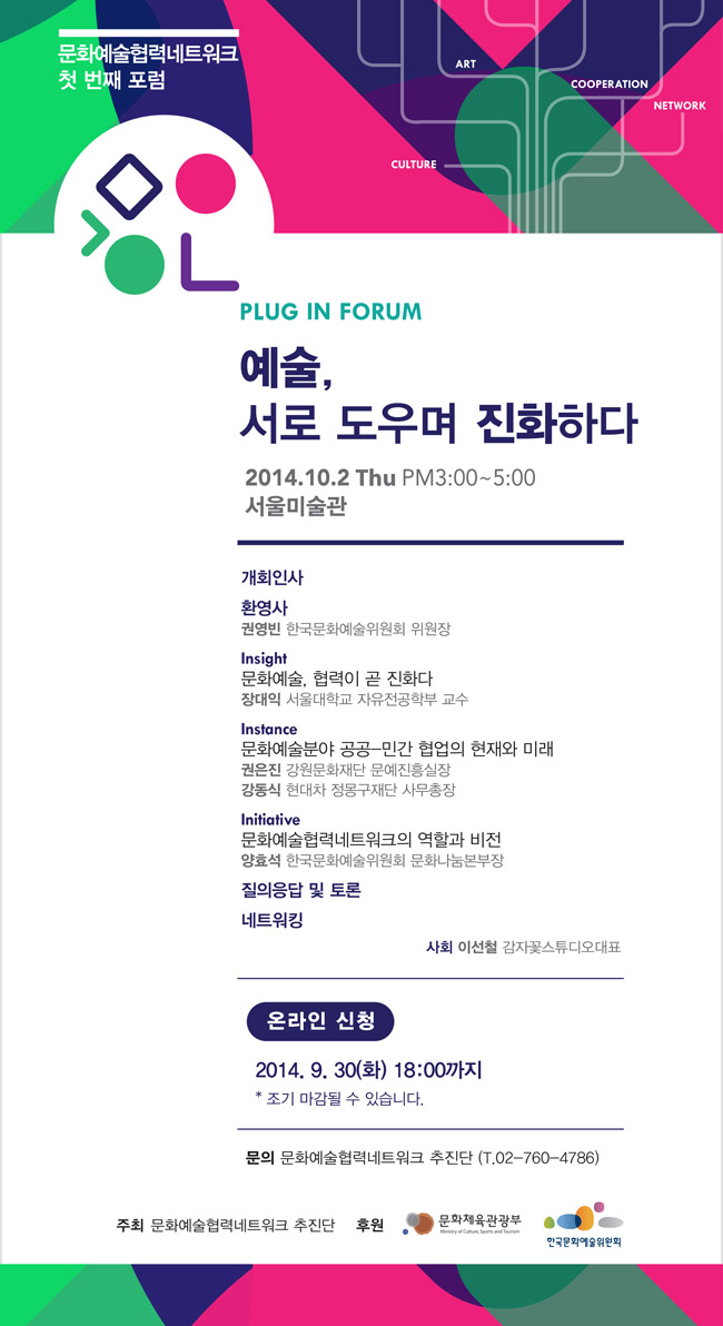 문화예술협력네트워크 첫 번째 포럼_PLUG IN FORUM 예술, 서로 도우며 진화하다, 2014. 10. 2. Thu. PM3:00~5:00, 서울미술관, 개회인사, 환영사_권영빈 한국문화예술위원회 위원장, Insight_문화예술, 협력이 곧 진화다, 장대익 서울대학교 자유전공학부 교수, Instance_문화예술분야 공공-민간 협업의 현재와 미래, 권은진 강원문화재단 문예진흥실장, 강동식 현대차 정몽구재단 사무총장, Initiative_문화예술협력네트워크의 역할과 비전, 양효석 한국문화예술위원회 문화나눔본부장, 질의응답 및 토론, 네트워킹_사회 이선철 감자꽃스튜디오 대표, 2014. 9. 30(화)18:00까지, * 조기마감될 수 있습니다. 문의 문화예술협력네트워크 추진단(T.02-760-4786), 주최 문화예술협력네트워크 추진단 / 후원 문화체육관광부, 한국문화예술위원회