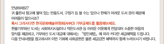 안녕하세요? 귀 출판사 창고에 쌓여 있는 반품도서, 구정가 등 볼 수는 있으나 판매가 어려운 도서 관리 때문에 어려움이 많으시죠? 혹시 그러시다면 한국문화예술위원회(ARKO) 기부금제도를 활용해보세요. 현물기부하신 도서는 사회복지시설이나 작은 도서관 등 어려운 이웃에게 전달되어 소중한 마음의 양식을 제공하고, 기부하신 도서 대금에 대해서는 「법인세법」에 따라 커다란 세금혜택을 드립니다. 다음 안내사항을 참고하시어 이번 기회에 사회공헌은 물론 세금감면 혜택까지 함께 누려보시기 바랍니다.