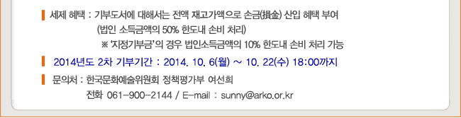 세제 혜택 : 기부도서에 대해서는 전액 재고가액으로 손금 산입 혜택 부여 (법인 소득금액의 50% 한도내 손비처리), ※ 지정기부금의 경우 법인소득금액의 10% 한도내 손비처리 가능, 2014년도 1차 기부기간 : 2014.10.6(월)~10.22(수) 18:00까지, ※ 올해 총 3차례에 걸쳐 기부 도서접수 예정 (2차:9월, 3차:12월), 문의처 : 한국문화예술위원회 정책평가부 여선희 (061-900-2144, sunny@arko.or.kr)