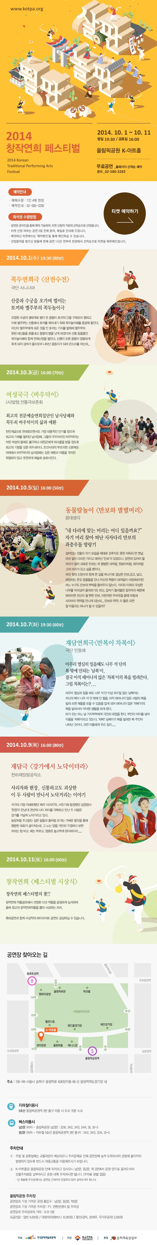 2014 창작연희 페스티벌 2014.10.1~10.11
평일 19:30 공휴일 16:00
무료공연_홈페이지 선착순 예약
문의 02-580-3282
10.1(수)19:30 꼭두연희극 산전수전
10.3(금)16:00 여성국극 바우덕이
10.5(일)16:00 동물탈놀이 만보와 별별머리
10.7(화)19:30 재담연희극 남복이 차복이
10.9(목)16:00 재담극 강가에서 노닥이더라
10.11(토)16:00 창작연희 페스티벌 시상식
공연장 찾아 오는길 138-749 서울시 송파구 올림픽로 424(방이동 88-2) 올림픽역도 경기장 내