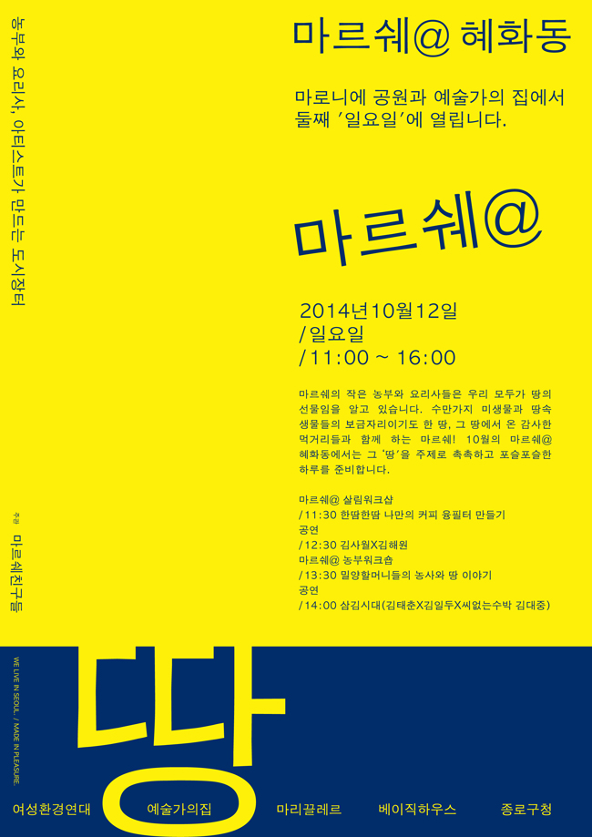 마르쉐@혜화동 마로니에 공원과 예술가의집에서 둘째 일요일에 열립니다.
2014년 10월 12일, 일요일, 11:00~16:00, 마르쉐의 작은 농부와 요리사들은 우리 모두가 땅의 선물임을 알고 있습니다. 수만가지 미생물과 땅속 생물들의 보금자리이기도 한 땅, 그 땅에서 온 감사한 먹거리들과 함께 하는 마르쉐! 10월의 마르쉐@혜화동에서는 그 땅을 주제로 촉촉하고 포슬포슬한 하루를 준비합니다. 마르쉐@살림워크샵, 11:00 한땀한땀 나만의 커피 융필터 만들기 공연, 12:30 김사월X김해원, 마르쉐@농부워크숍, 13:30 밀양할머니들의 농사와 땅 이야기
공연, 14:00 삼김시대(김태춘X김일두X씨없는 수막 김대중) 땅 여성환경연대 예술가의집 마리끌레르 베이직하우스 종로구청 주관 마르쉐친구들