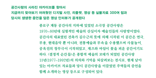 공간사랑의 사라진 아카이브를 찾아서 지금까지 찾아보기 어려웠던 디지털 사진, 리플렛, 영상 등 실물자료 약 300점과 당시의 생생한 증언을 담은 영상 인터뷰가 공개된다._종로구 계동 공간사의 지하에 있었던 소극장 공간사랑은 1970-80년대 실험적인 예술의 산실이자 예술인들의 사랑방이었다. 공간사의 대표였던 건축가 김수근의 뜻에 의해 시작된 이 공간은 연극, 무용, 현대음악 뿐 아니라, 전통예술과 무속을 수용했으며 사물놀이, 공옥진의 창무극이 시작되었고, 재즈와 마임이 꽃을 피운 공간이기도 하다. <결정적 순간들>은 종합적 예술의 모태가 되었던 공간사랑 15년(1977-1992년)의 의의와 기억을 되살려보는 전시로, 현재 남아있는 아카이브 자료들과 당시 공간사랑을 이끌었던 주역들의 증언을 함께 소개하는 영상 등으로 구성되어 있다.
