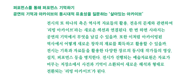 퍼포먼스를 통해 퍼포먼스 기억하기_공연의 기억과 아카이브의 동시대적 유효성을 질문하는 ‘살아있는 아카이브’_전시의 또 하나의 축은 역사적 자료들의 활용, 전유의 문제와 관련하여 ‘리빙 아카이브’라는 새로운 장과 연결된다. 한 번 하면 사라지는 공연의 기억에서 무엇을 남길 수 있을까. 또한 이처럼 아카이빙 된 역사에서 어떻게 새로운 창작의 재료를 획득하고 활용할 수 있을까. 전시는 기록과 자료들을 활용한 다양한 장르의 동시대 작가들의 영상, 설치, 퍼포먼스 등을 병치한다. 전시가 진행되는 예술자료원은 자료가 머무는 저장소에서 사건과 기억이 소환되어 새로운 해석과 형태로 전환되는 ‘리빙 아카이브’가 된다. 